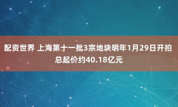 配资世界 上海第十一批3宗地块明年1月29日开拍 总起价约40.18亿元
