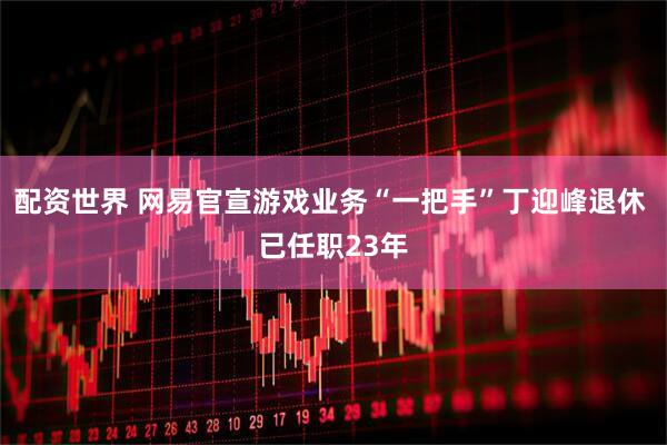 配资世界 网易官宣游戏业务“一把手”丁迎峰退休 已任职23年