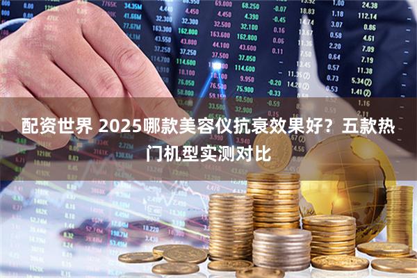 配资世界 2025哪款美容仪抗衰效果好？五款热门机型实测对比