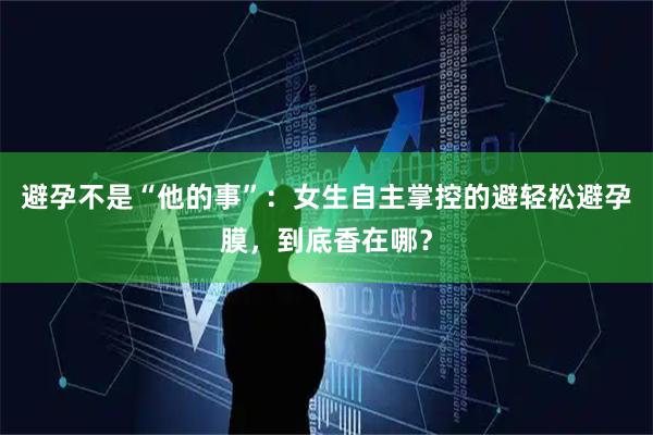 避孕不是“他的事”：女生自主掌控的避轻松避孕膜，到底香在哪？