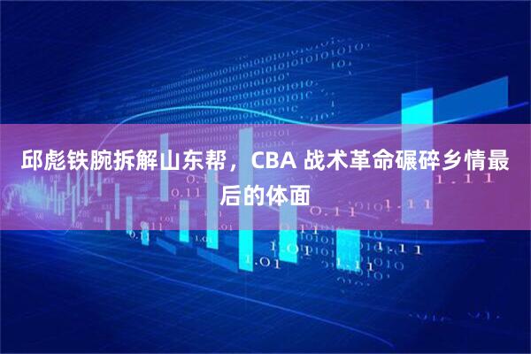 邱彪铁腕拆解山东帮，CBA 战术革命碾碎乡情最后的体面