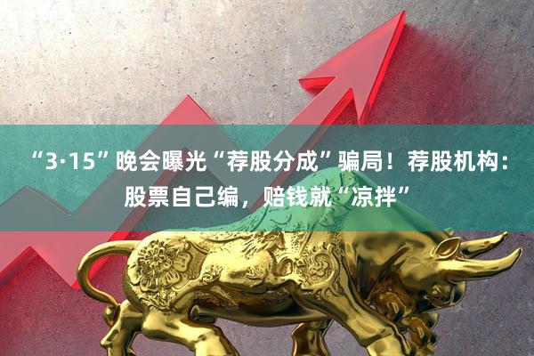 “3·15”晚会曝光“荐股分成”骗局！荐股机构：股票自己编，赔钱就“凉拌”