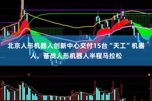 北京人形机器人创新中心交付15台“天工”机器人，备战人形机器人半程马拉松