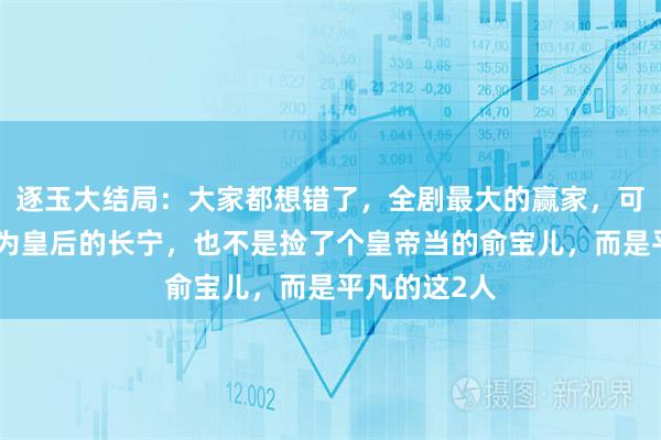 逐玉大结局：大家都想错了，全剧最大的赢家，可不是被册封为皇后的长宁，也不是捡了个皇帝当的俞宝儿，而是平凡的这2人