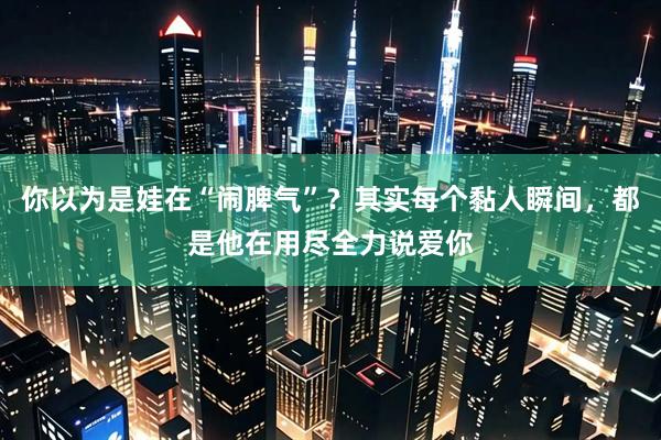 你以为是娃在“闹脾气”？其实每个黏人瞬间，都是他在用尽全力说爱你