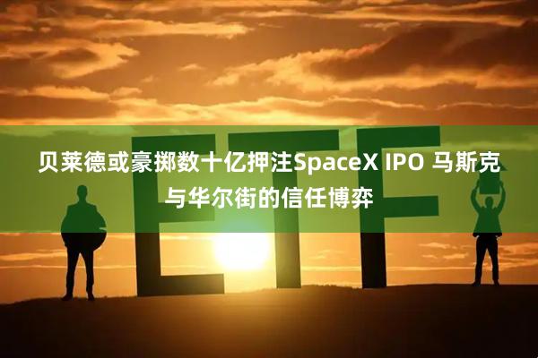 贝莱德或豪掷数十亿押注SpaceX IPO 马斯克与华尔街的信任博弈