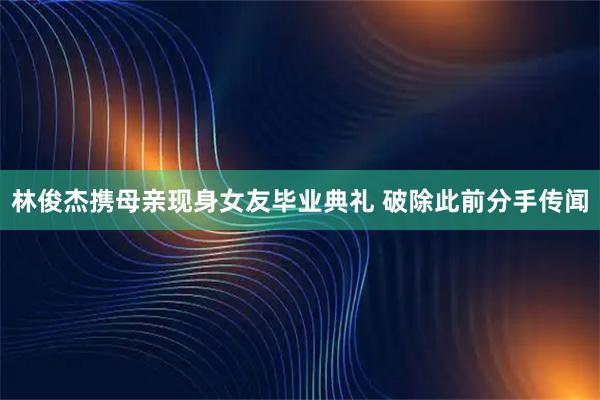 林俊杰携母亲现身女友毕业典礼 破除此前分手传闻