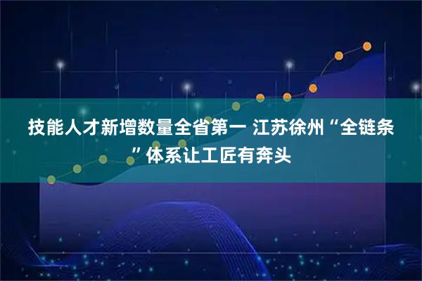 技能人才新增数量全省第一 江苏徐州“全链条”体系让工匠有奔头