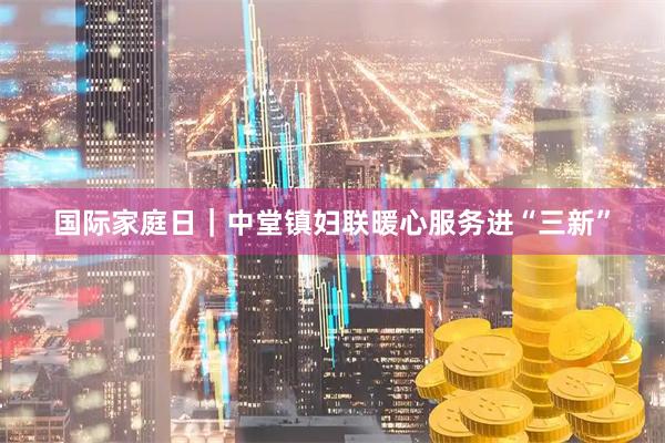 国际家庭日｜中堂镇妇联暖心服务进“三新”