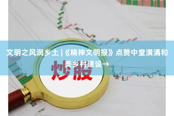 文明之风润乡土 |《精神文明报》点赞中堂潢涌和美乡村建设→