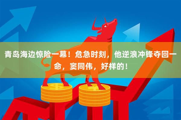 青岛海边惊险一幕！危急时刻，他逆浪冲锋夺回一命，窦同伟，好样的！