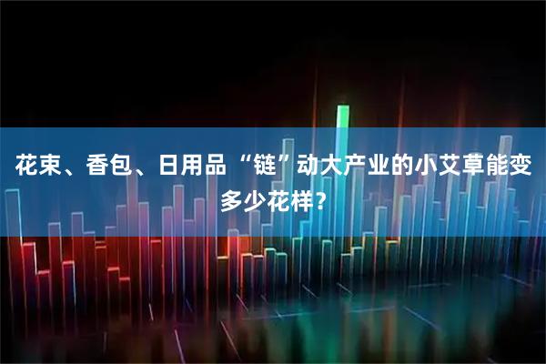 花束、香包、日用品 “链”动大产业的小艾草能变多少花样？
