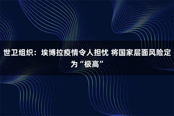 世卫组织：埃博拉疫情令人担忧 将国家层面风险定为“极高”