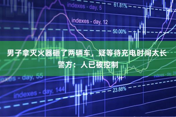 男子拿灭火器砸了两辆车，疑等待充电时间太长 警方：人已被控制