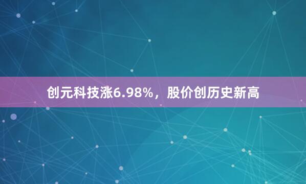 创元科技涨6.98%，股价创历史新高