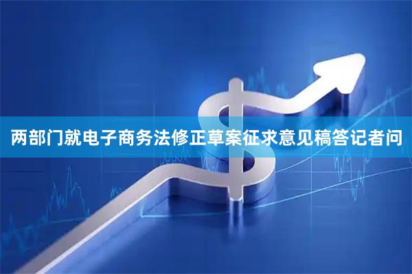 两部门就电子商务法修正草案征求意见稿答记者问