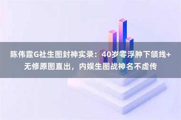 陈伟霆G社生图封神实录：40岁零浮肿下颌线+无修原图直出，内娱生图战神名不虚传