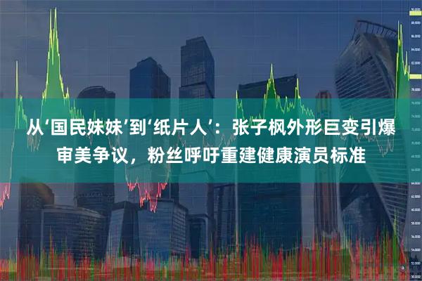 从‘国民妹妹’到‘纸片人’：张子枫外形巨变引爆审美争议，粉丝呼吁重建健康演员标准