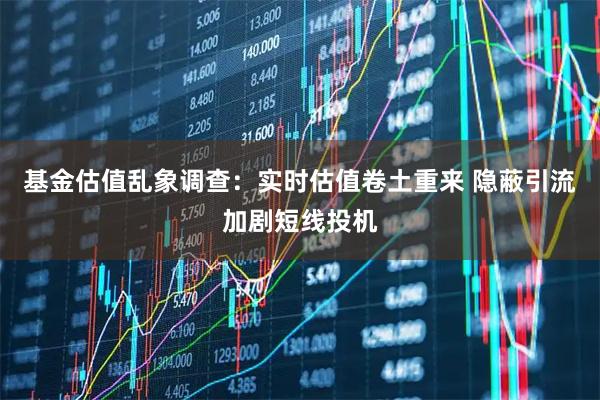 基金估值乱象调查：实时估值卷土重来 隐蔽引流加剧短线投机