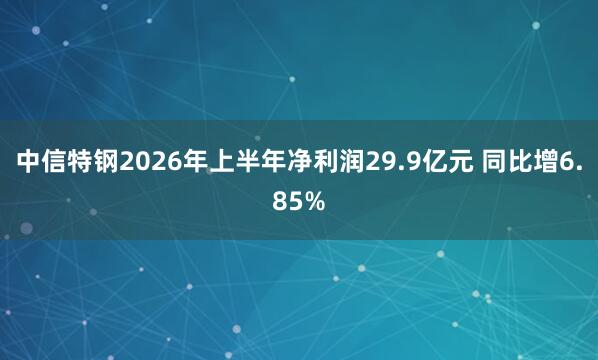 中信特钢2026年上半年净利润29.9亿元 同比增6.85%